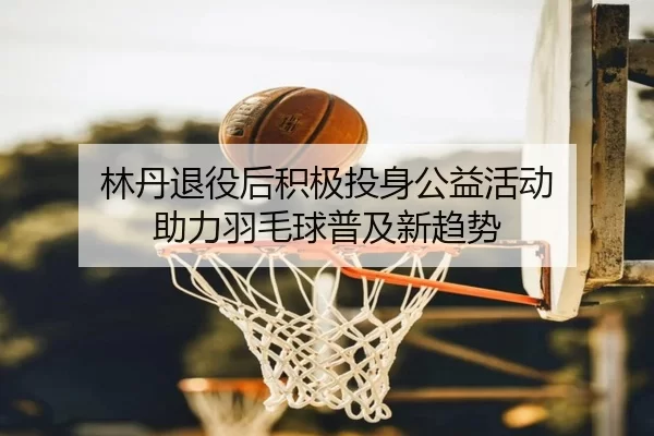 林丹退役后积极投身公益活动 助力羽毛球普及新趋势